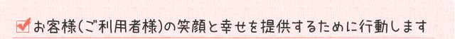 お客様（ご利用者様）の笑顔と幸せを提供するために行動します