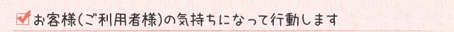 お客様（ご利用者様）の気持ちになって行動します