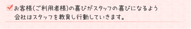 お客様（ご利用者様）の喜びがスタッフの喜びになるよう会社はスタッフを教育し行動していきます。