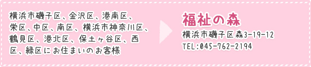 横浜市磯子区、金沢区、港南区、栄区、中区、南区、横浜市神奈川区、鶴見区、港北区、保土ヶ谷区、西区、緑区にお住まいのお客様は福祉の森　横浜市磯子区森3-19-12　TEL:045-762-2181