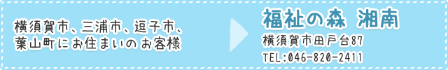 横須賀市、三浦市、逗子市、葉山町にお住まいのお客様は福祉の森 湘南　横須賀市田戸台87TEL:046-820-2411