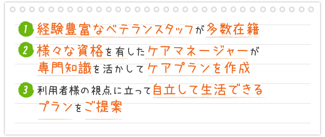 1.経験豊富なベテランスタッフが多数在籍 2.様々な資格を有したケアマネージャーが専門知識を活かしてケアプランを作成 3.利用者様の視点に立って自立して生活できるプランをご提案