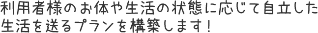 利用者様のお体や生活の状態に応じて自立した生活を送るプランを構築します！