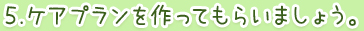 ５.ケアプランを作ってもらいましょう。