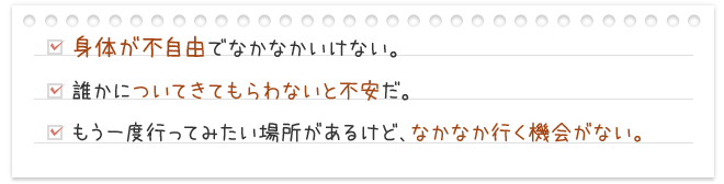 身体が不自由でなかなかいけない。誰かについてきてもらわないと不安だ。もう一度行ってみたい場所があるけど、なかなか行く機会がない。