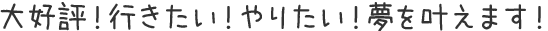 大好評！行きたい！やりたい！夢を叶えます！